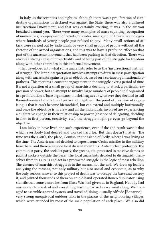 In laly, in the seventies and eighties, although there was a proliferation of clan- destine organisations in declared war against the State, there was also a diffused insurrectional movement, and that was certainly exciting, it was in the air you breathed around you. There were many examples of mass squatting, occupation of universites, non-payment of tickets, bus rides, meals,etc. in towns like Bologna where hundreds of young people just refused to pay. Many small actions of at- tack were carried out by individuals or very small groups of people without all the rhetoric of the armed organisations, and this was to have a profound effect on that part of the anarchist movement that had been pushing in that direction. There was always a strong sense of projectuality and of being part of the struggle for freedom along with other comrades in this informal movement.  ‘That developed into what some anarchists refer to as the ‘insurrectional method” of struggle. The latter interpretation involves attempts to draw in mass participation along with anarchists against a given objective, based on a certain organisational hy- pothesis. This requires a constant engagement in the struggle over a period of time. Its not a question of a small group of anarchists deciding to attack a particular ex- pression of power, but an attempt to involve large numbers of people self-organised ina proliferation of base organisms—nuclei, leagues or whatever they decided to call themselves—and attack the objective all together. The point of this way of organ- ising s that it can’t become hierarchical, but can extend and multiply horizontally, and once the objective i in view and all the individuals involved are experiencing a qualitative change in their relationship to power (absence of delegating, deciding in first in first person, creativity, ete), the struggle might go even go beyond the objective.  Tam lucky to have lived one such experience, even if the end result wasn’t that which everybody had desired and worked hard for. But that doesn’t matter. The time was the 1980’s, the place, Comiso, in the sland of Scily, where I was living at the time. The Americans had decided to deposit some Cruise missiles in the military base there, and there was wide local dissent about this. Anti-nuclear protestors, the ‘communist party, the socialist party, the greens, etc. protested in massive demos or pacifist pickets outside the base. The local anarchists decided to distinguish them:- selves from this circus and act in a protracted struggle i the logic of mass rebellion. ‘The essence of anarchist struggle is in the means, not the end. We drew up leaflets analysing the reasons, not only military but also social and economic, as to why the only serious answer to this project of death was to occupy the base and destroy it, and printed thousands of them on an old hand-operated Roneo duplicator using stencils that some comrades from Class War had given us in England. Nobody had any money to speak of and everything was improvised as we went along. We may aged toassemble a sound system, and travelled, doing—usually Alfredo [Bonanno] Very strong unequivocal outdoor talks in the piazzas of the neighbouring villages, which were attended by most of the male population of each place. We also did  30 